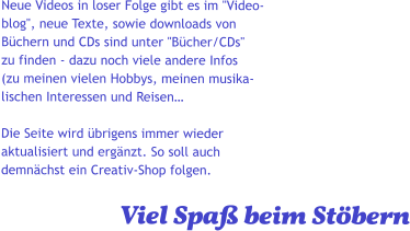 Neue Videos in loser Folge gibt es im "Video- blog", neue Texte, sowie downloads von  Büchern und CDs sind unter "Bücher/CDs" zu finden - dazu noch viele andere Infos  (zu meinen vielen Hobbys, meinen musika- lischen Interessen und Reisen…   Die Seite wird übrigens immer wieder  aktualisiert und ergänzt. So soll auch  demnächst ein Creativ-Shop folgen.                              Viel Spaß beim Stöbern